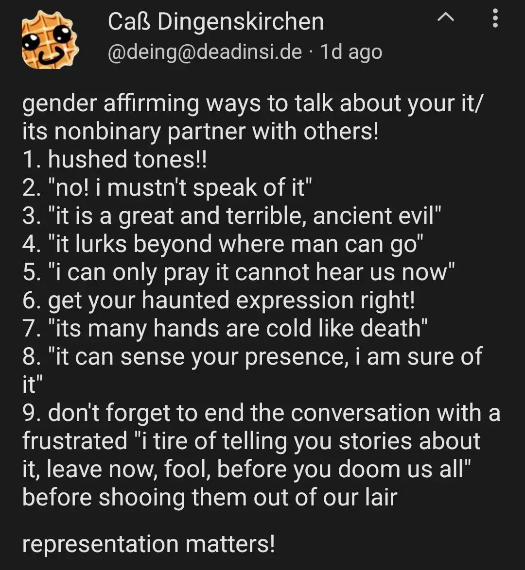gender affirming ways to talk about your it/its nonbinary partner with others!
1. hushed tones!!
2. "no! i mustn't speak of it"
3. "it is a great and terrible, ancient evil"
4. "it lurks beyond where man can go"
5. "i can only pray it cannot hear us now"
6. get your haunted expression right!
7. "its many hands are cold like death"
8. "it can sense your presence, i am sure of it"
9. don't forget to end the conversation with a frustrated "i tire of telling you stories about it, leave now, fool, before you doom us all" before shooing them out of our lair

representation matters!