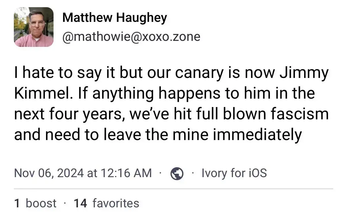 Matthew Haughey @mathowie@xoxo.zone I hate to say it but our canary is now Jimmy Kimmel. If anything happens to him in the next four years, we've hit full blown fascism and need to leave the mine immediately