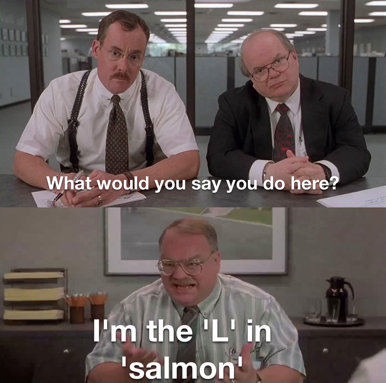 Office Space "What would you say you do here" meme templates

Two consultant guys: "What would you say you do here?"

Old employee guy: "I'm the 'L' in 'salmon'"

("made with mematic" cropped out)
