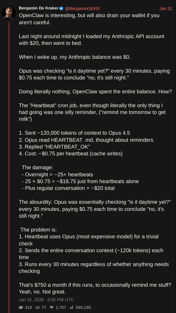 screenshot of tweet by @BenjaminDEKR with text: OpenClaw is interesting, but will also drain your wallet if you aren't careful.  Last night around midnight I loaded my Anthropic API account with $20, then went to bed.  When I woke up, my Anthropic balance was $0.  Opus was checking "is it daytime yet?" every 30 minutes, paying $0.75 each time to conclude "no, it's still night."  Doing literally nothing, OpenClaw spent the entire balance. How?   The "Heartbeat" cron job, even though literally the only thing I had going was one silly reminder, ("remind me tomorrow to get milk")  1. Sent ~120,000 tokens of context to Opus 4.5 2. Opus read HEARTBEAT .md, thought about reminders 3. Replied "HEARTBEAT_OK" 4. Cost: ~$0.75 per heartbeat (cache writes)    The damage:   - Overnight = ~25+ heartbeats   - 25 × $0.75 = ~$18.75 just from heartbeats alone   - Plus regular conversation = ~$20 total  The absurdity: Opus was essentially checking "is it daytime yet?" every 30 minutes, paying $0.75 each time to conclude "no, it's still night."   The problem is: 1. Heartbeat uses Opus (most expensive model) for a trivial check 2. Sends the entire conversation context (~120k tokens) each time 3. Runs every 30 minutes regardless of whether anything needs checking  That's $750 a month if this runs, to occasionally remind me stuff? Yeah, no. Not great.