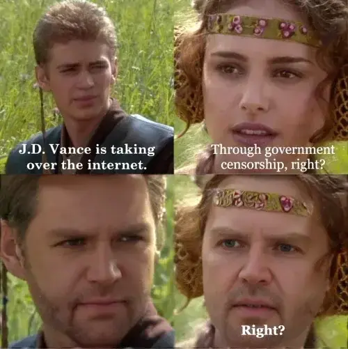 A meme using the Anakin and Padme 4-panel exploitable image macro. In the first panel, Anakin says, "J.D. Vance is taking over the internet." In the second panel, Padme responds, "Through government censorship, right?" In the third panel, Anakin's face is edited to show J.D. Vance, who gives a deadpan stare. In the fourth panel, Padme's face is also edited to show J.D. Vance, as she asks again, "Right?". The meme satirizes the spread of J.D. Vance's face through memes (as a form of protest).