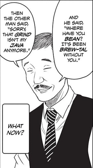 a panel from manga witch watch (chapter 98) where bartender says "And he said, 'Where you BEAN? It's been brew-tal without you'. then the other man said 'sorry, that GRIND isn't my JAVA anymore.'"