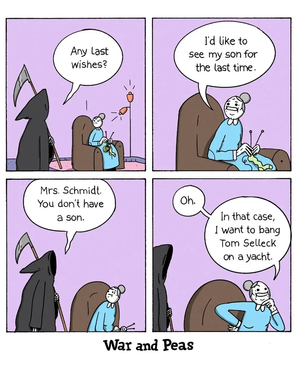 4-panel-comic by War and Peas Panel 1: The Grim Reaper walks towards an elderly woman who is knitting in an armchair. The Grim Reaper asks, "Any last wishes?" Panel 2: The elderly woman responds, "I'd like to see my son for the last time." Panel 3: The Grim Reaper says, "Mrs. Schmidt. You don't have a son." Panel 4: The elderly woman, looking thoughtful, says, "Oh. In that case, I want to bang Tom Selleck on a yacht." 
