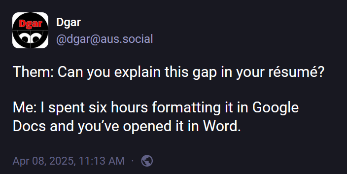 @dgar@aus.social: "Them: Can you explain this gap in your résumé? Me: I spent six hours formatting it in Google Docs and you’ve opened it in Word."