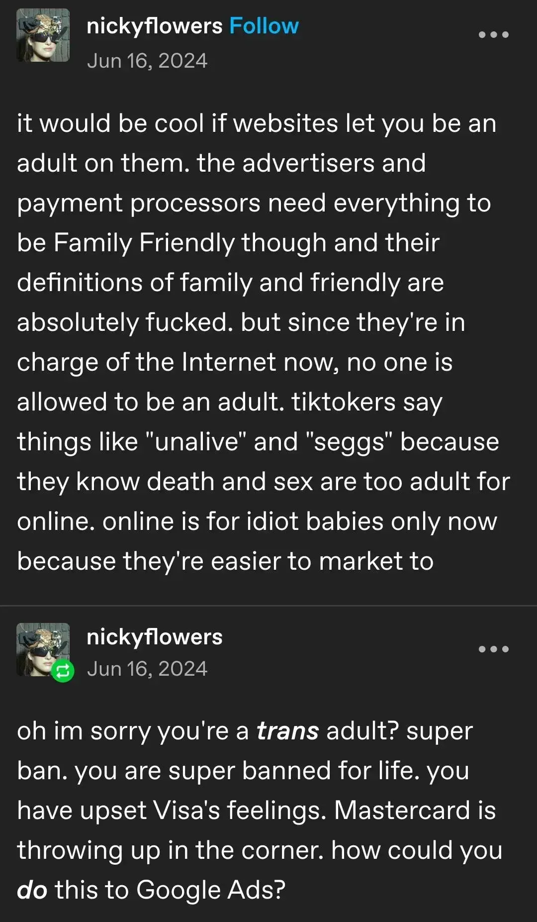 Tumblr post by nickyflowers from Jun 16, 2024:

it would be cool if websites let you be an adult on them. the advertisers and payment processors need everything to be Family Friendly though and their definitions of family and friendly are absolutely fucked. but since they're in charge of the Internet now, no one is allowed to be an adult. tiktokers say things like "unalive" and "seggs" because they know death and sex are too adult for online. online is for idiot babies only now because they're easier to market to.

oh im sorry you're a trans adult? super ban. you are super banned for life. you have upset Visa's feelings. Mastercard is throwing up in the corner. how could you do this to Google Ads?