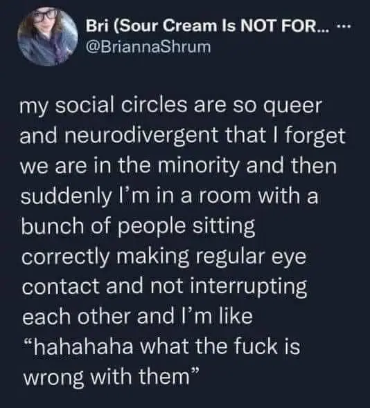 my social circles are so queer and neurodivergent that I forget we are in the minority and then suddenly I'm in a room with a bunch of people sitting correctly making regular eye contact and not interrupting each other and I'm like “hahahaha what the fuck is wrong with them”