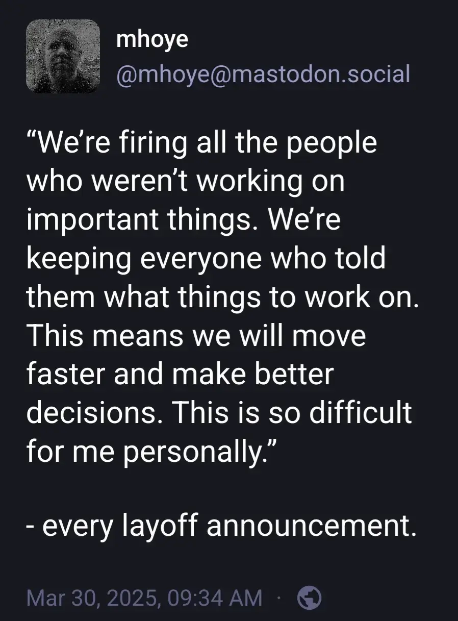 @mhoye@mastodon.social

"We're firing all the people who weren't working on important things. We're keeping everyone who told them what things to work on. This means we will move faster and make better

decisions. This is so difficult for me personally.”

- every layoff announcement.