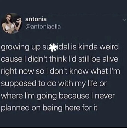 Growing up suicidal is kinda weird cause I didn't think i'd still be alive right now so I don't know what i'm supposed to do with my life because I never planned on being here for it