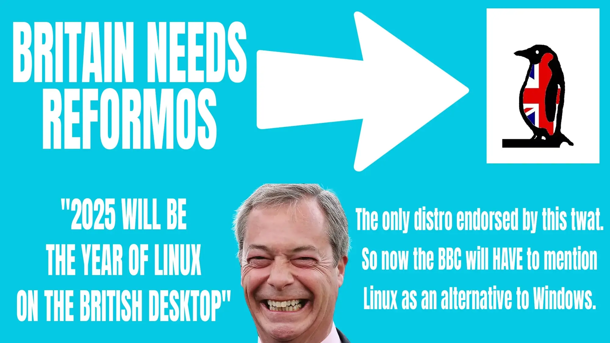 A fake poster in the style of Reform UK that has:  BRITAIN NEEDS REFORMOS {white arrow points to image of a penguin with Union Jack design}  "2025 WILL BE THE YEAR OF LINUX ON THE BRITISH DESKTOP"  {photo of Nigel Farage grinning idiotically}  The only distro endorsed by this twat. So now the BBC will HAVE to mention Linux as an alternative to Windows.