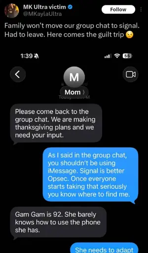 Microblog post: "Family won't move our group chat to signal. Had to leave. Here comes the guilt trip 😒". Screenshot of a iMessage conversation with a contact named Mom: "Please come back to the group chat. We are making thanksgiving plans and we need your input." - "As I said in the group chat, you shouldn't be using iMessage. Signal is better Opsec. Once everyone starts taking that seriously you know where to find me." - "Gam Gam is 92. She barely knows how to use the phone she has." - "She needs to adapt"