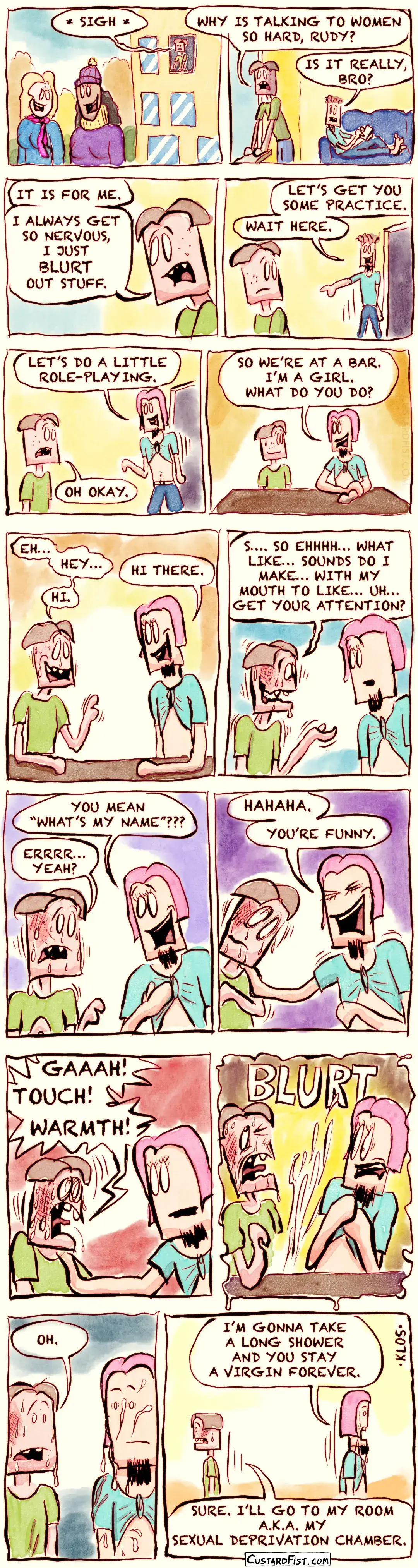 - - - This is a NSFW comic strip - - -    Joseph Erkhoff, our “forever alone” guy, looks out of his dorm room window and watches a few nice girls walking across campus. He sighs. Joseph: WHY IS TALKING TO WOMEN SO HARD, RUDY?  Rudy, his roommate, is lying on the couch and looks over at him. Rudy: IS IT REALLY, BRO? Joseph: IT IS FOR ME. I ALWAYS GET SO NERVOUS, I JUST BLURT OUT STUFF.  Rudy gets up and walks away. Rudy: LET’S GET YOU SOME PRACTICE. WAIT HERE.  Rudy returns wearing a pink wig and his T-shirt tied like a crop top. Rudy: LET’S DO A LITTLE ROLE-PLAYING. Joseph: OH OKAY.  They sit down at the table. Rudy: SO WE’RE AT A BAR. I’M A GIRL. WHAT DO YOU DO?  Even though they're only pretending, Joseph becomes very nervous. Joseph: EH… HEY… LIKE… HI. Rudy: HI THERE.  Joseph starts losing the ability to speak. Joseph: S…. SO EHHHH… WHAT LIKE… SOUNDS DO I MAKE… WITH MY MOUTH TO LIKE… UH… GET YOUR ATTENTION? Rudy: YOU MEAN “WHAT’S MY NAME?” Joseph: ERRRR… YEAH?  Rudy laughs and puts a hand on Joseph’s shoulder. Rudy: HAHAHA. YOU’RE FUNNY.  Joseph freaks out over being touched by another human being. Joseph: GAAAH! TOUCH! WARMTH! Joseph ejaculates wildly with a loud BLURT sound.  Rudy is covered in Joseph’s semen and looks shocked. Joseph: OH.  Embarrassed, they walk away in different directions. Rudy: OKAY, I’M GONNA TAKE A LONG SHOWER AND YOU STAY A VIRGIN FOREVER. Joseph: FINE. I’LL GO TO MY ROOM A.K.A. MY SEXUAL DEPRIVATION CHAMBER.