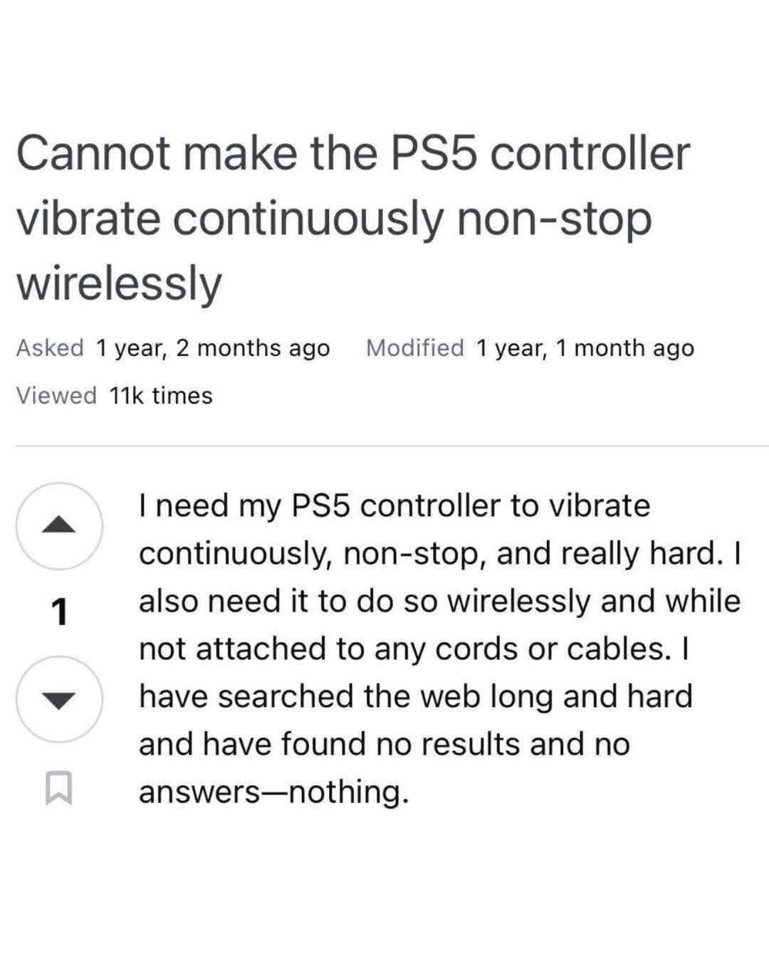 Screenshot of a post on some unidentified website.

Cannot make the PS5 controller vibrate continuously non-stop wirelessly.

I need my PS5 controller to vibrate continuously, non-stop, and really hard. I also need it to do so wirelessly and while not attached to any cords or cables. I have searched the web long and hard and have found mo results and no answers -- nothing