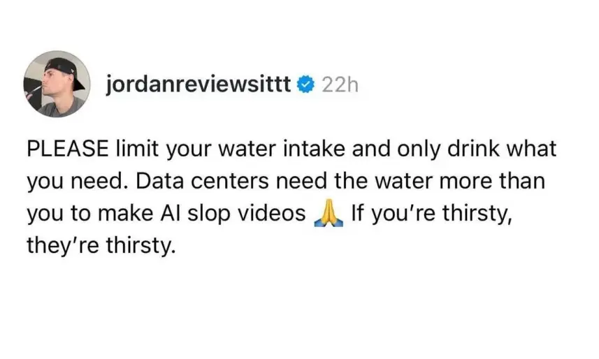 PLEASE limit your water intake and only drink what you need. Data centers need the water more than you to make Al slop videos If you're thirsty, they're thirsty.