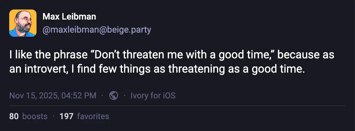 Max Leibman @maxleibman@beige.party: I like the phrase "Don't threaten me with a good time," because as an introvert, I find few things as threatening as a good time.