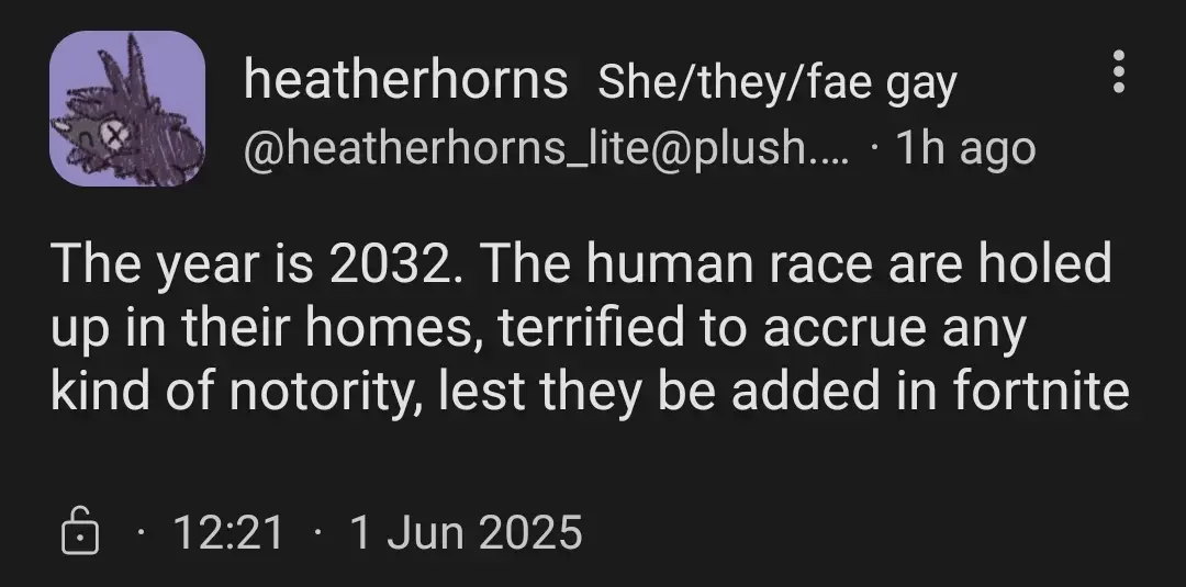 heathehorns_lite@plush.city (she/they/fae)

The year is 2032. The human race are holed up in their homes, terrified to accrue any notoriety, lest they be added in fortnite